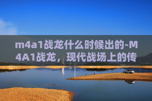 m4a1战龙什么时候出的-M4A1战龙，现代战场上的传奇武器