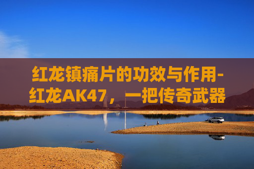红龙镇痛片的功效与作用-红龙AK47，一把传奇武器的现代演绎