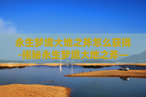 永生梦境大地之斧怎么获得-揭秘永生梦境大地之斧—— 穿越时空的神秘力量