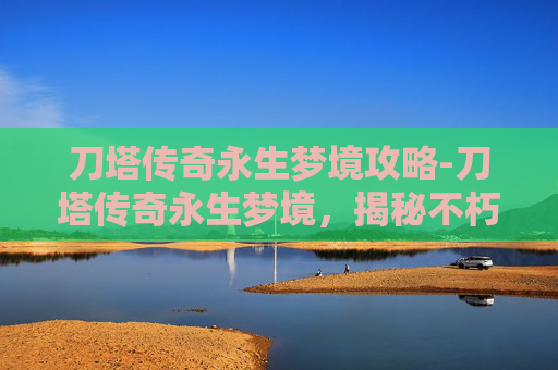 刀塔传奇永生梦境攻略-刀塔传奇永生梦境，揭秘不朽传说的奥秘