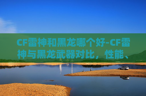 CF雷神和黑龙哪个好-CF雷神与黑龙武器对比，性能、价格与实战体验
