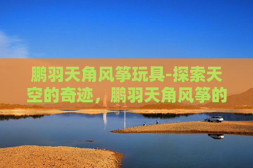 鹏羽天角风筝玩具-探索天空的奇迹，鹏羽天角风筝的魅力与制作