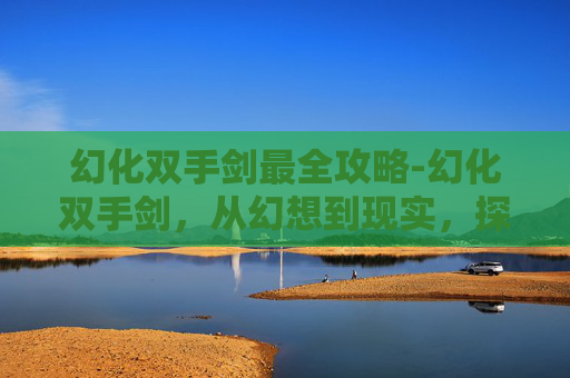 幻化双手剑最全攻略-幻化双手剑，从幻想到现实，探索其背后的科技与文化