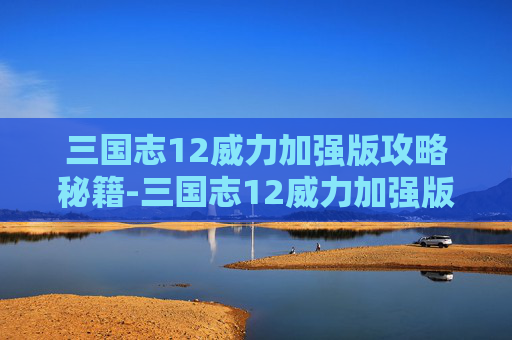 三国志12威力加强版攻略秘籍-三国志12威力加强版攻略，掌握胜利的关键