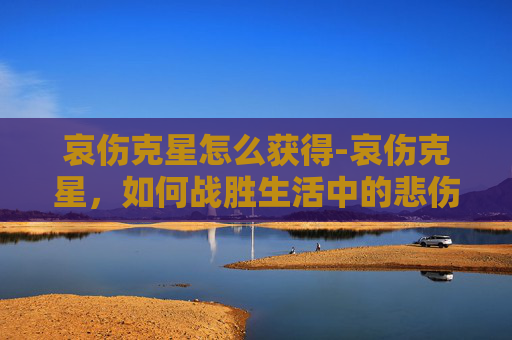 哀伤克星怎么获得-哀伤克星，如何战胜生活中的悲伤