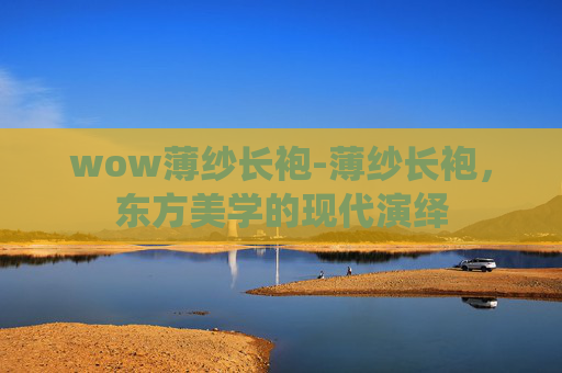 wow薄纱长袍-薄纱长袍，东方美学的现代演绎