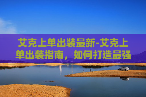 艾克上单出装最新-艾克上单出装指南，如何打造最强上单英雄