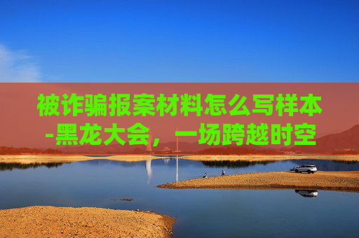 被诈骗报案材料怎么写样本-黑龙大会，一场跨越时空的神秘聚会