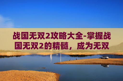战国无双2攻略大全-掌握战国无双2的精髓，成为无双战场上的传奇玩家