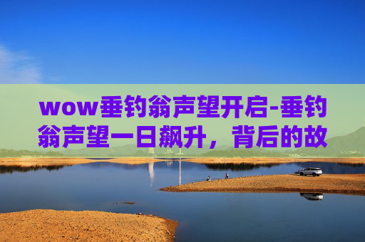 wow垂钓翁声望开启-垂钓翁声望一日飙升，背后的故事与启示