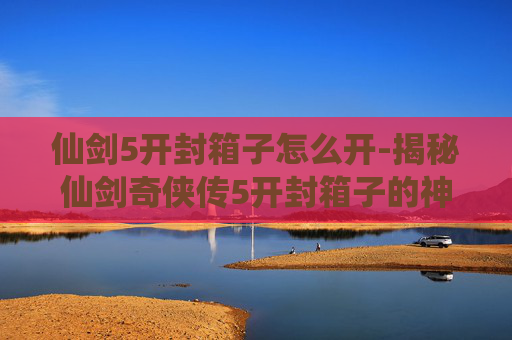 仙剑5开封箱子怎么开-揭秘仙剑奇侠传5开封箱子的神秘面纱