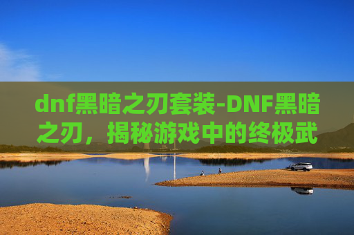 dnf黑暗之刃套装-DNF黑暗之刃，揭秘游戏中的终极武器