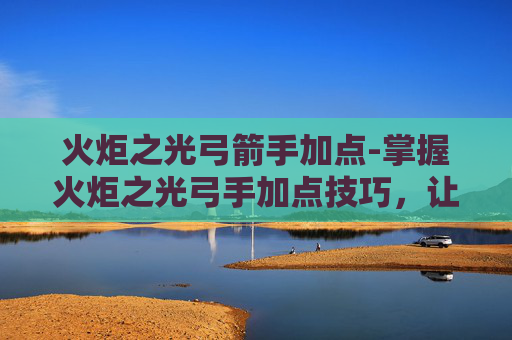 火炬之光弓箭手加点-掌握火炬之光弓手加点技巧，让你在战斗中如鱼得水