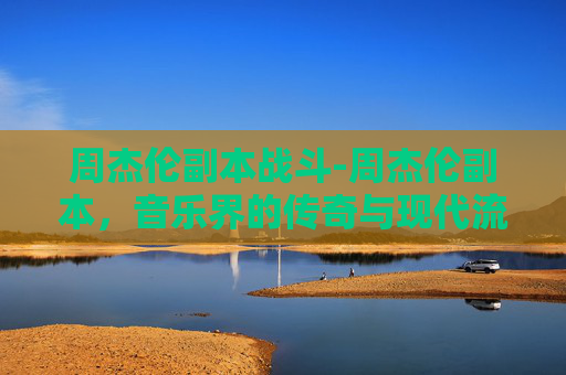 周杰伦副本战斗-周杰伦副本，音乐界的传奇与现代流行文化的融合
