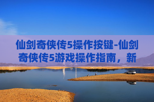 仙剑奇侠传5操作按键-仙剑奇侠传5游戏操作指南，新手入门与进阶技巧
