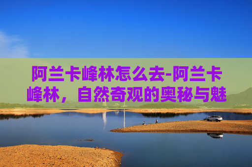 阿兰卡峰林怎么去-阿兰卡峰林，自然奇观的奥秘与魅力