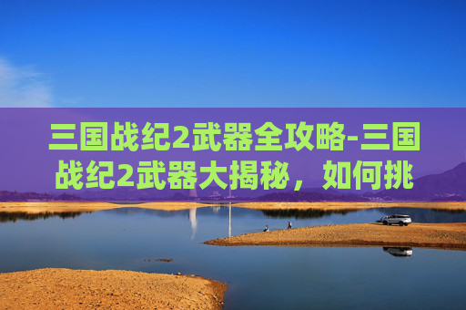 三国战纪2武器全攻略-三国战纪2武器大揭秘，如何挑选最适合你的神兵利器