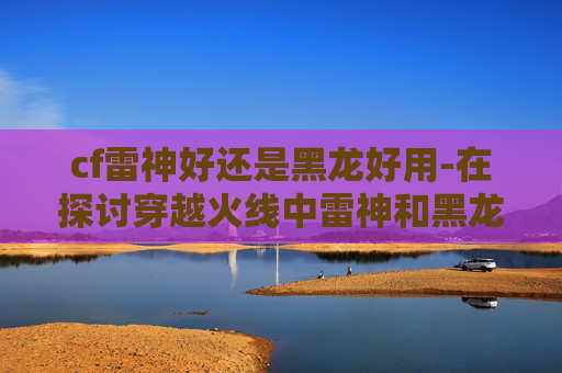 cf雷神好还是黑龙好用-在探讨穿越火线中雷神和黑龙哪个更好时，我们需要从多个角度进行分析。首先，我们需要考虑角色的定位、技能特性以及玩家的个人喜好
