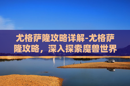 尤格萨隆攻略详解-尤格萨隆攻略，深入探索魔兽世界中的神秘之地