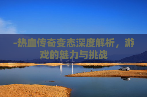 -热血传奇变态深度解析，游戏的魅力与挑战
