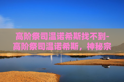 高阶祭司温诺希斯找不到-高阶祭司温诺希斯，神秘宗教的守护者与权力的象征