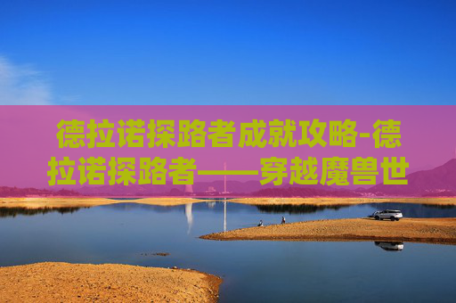 德拉诺探路者成就攻略-德拉诺探路者——穿越魔兽世界的奇幻之旅