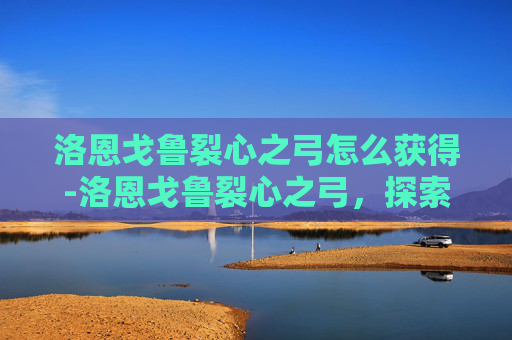 洛恩戈鲁裂心之弓怎么获得-洛恩戈鲁裂心之弓，探索古老传说与现代工艺的完美融合