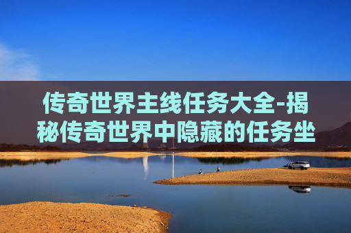 传奇世界主线任务大全-揭秘传奇世界中隐藏的任务坐标，带你深入探索游戏世界的奥秘