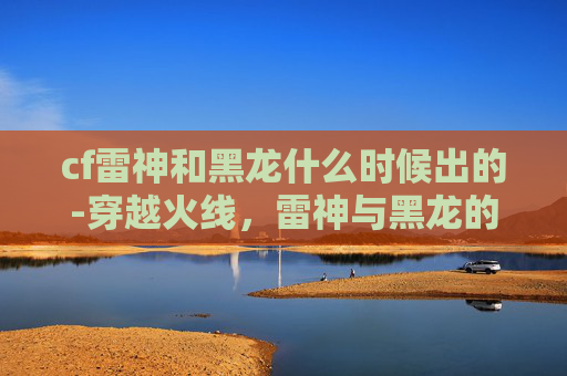 cf雷神和黑龙什么时候出的-穿越火线，雷神与黑龙的对决——一场虚拟战场上的史诗级较量