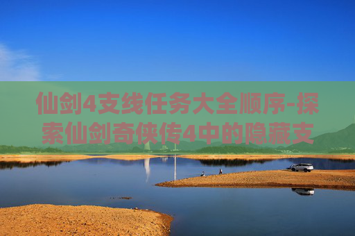 仙剑4支线任务大全顺序-探索仙剑奇侠传4中的隐藏支线任务，解锁游戏世界的更多秘密