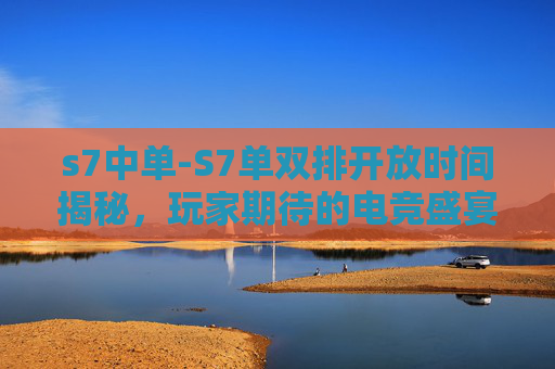 s7中单-S7单双排开放时间揭秘，玩家期待的电竞盛宴即将到来！