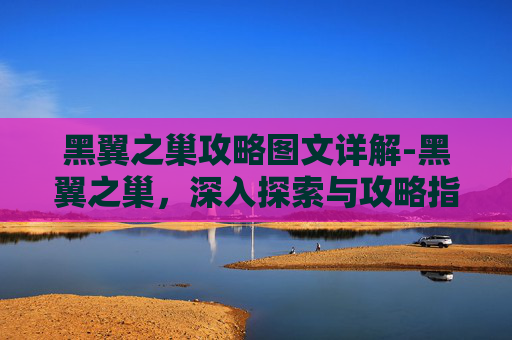 黑翼之巢攻略图文详解-黑翼之巢，深入探索与攻略指南