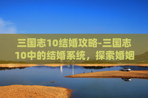 三国志10结婚攻略-三国志10中的结婚系统，探索婚姻的奥秘