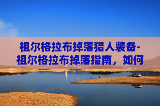 祖尔格拉布掉落猎人装备-祖尔格拉布掉落指南，如何高效获取史诗级装备