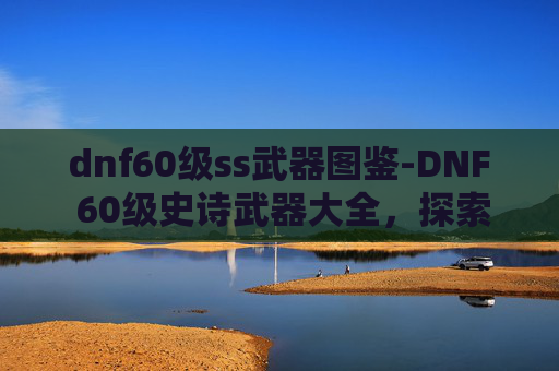 dnf60级ss武器图鉴-DNF 60级史诗武器大全，探索顶级装备的秘密