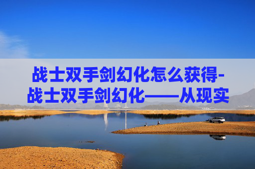 战士双手剑幻化怎么获得-战士双手剑幻化——从现实到幻想的剑术艺术