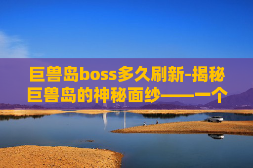 巨兽岛boss多久刷新-揭秘巨兽岛的神秘面纱——一个关于未知生物与自然奇观的奇幻之旅