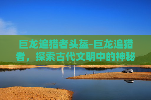 巨龙追猎者头盔-巨龙追猎者，探索古代文明中的神秘生物