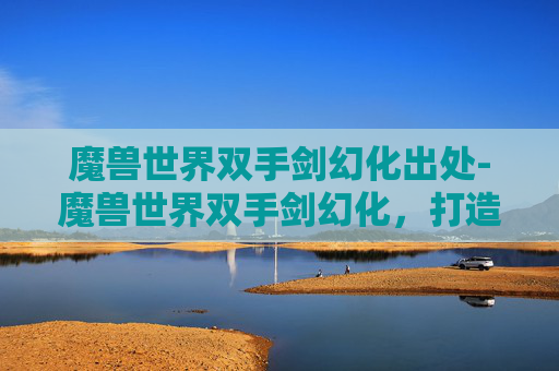 魔兽世界双手剑幻化出处-魔兽世界双手剑幻化，打造个性化战斗装备的艺术