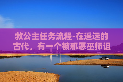 救公主任务流程-在遥远的古代，有一个被邪恶巫师诅咒的王国。国王的女儿，美丽的公主，被诅咒变成了一只丑陋的野兽。为了拯救公主，勇敢的王子踏上了一段充满挑战和危险的旅程