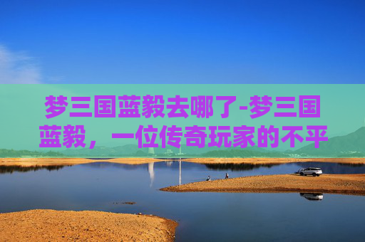 梦三国蓝毅去哪了-梦三国蓝毅,一位传奇玩家的不平凡之旅