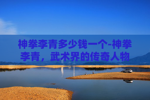 神拳李青多少钱一个-神拳李青，武术界的传奇人物