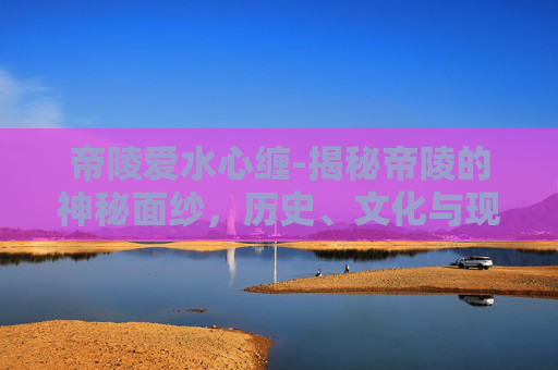 帝陵爱水心缠-揭秘帝陵的神秘面纱，历史、文化与现代探索