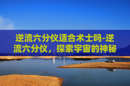 逆流六分仪适合术士吗-逆流六分仪，探索宇宙的神秘导航工具