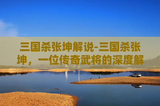 三国杀张坤解说-三国杀张坤，一位传奇武将的深度解析