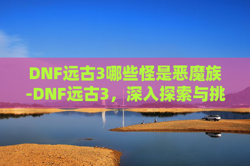 DNF远古3哪些怪是恶魔族-DNF远古3，深入探索与挑战