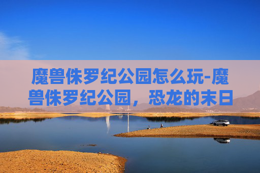 魔兽侏罗纪公园怎么玩-魔兽侏罗纪公园，恐龙的末日