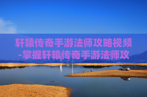 轩辕传奇手游法师攻略视频-掌握轩辕传奇手游法师攻略，成为游戏中的法师大师