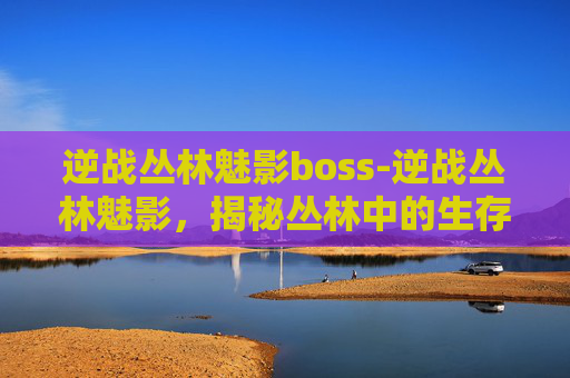 逆战丛林魅影boss-逆战丛林魅影，揭秘丛林中的生存之道