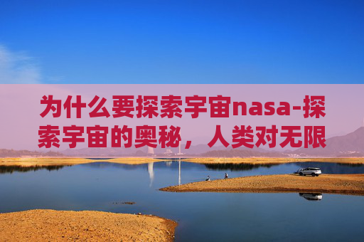 为什么要探索宇宙nasa-探索宇宙的奥秘，人类对无限空间的渴望与挑战